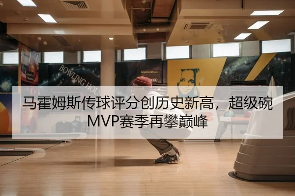 马霍姆斯传球评分创历史新高，超级碗MVP赛季再攀巅峰